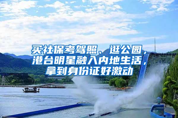 买社保考驾照、逛公园，港台明星融入内地生活，拿到身份证好激动