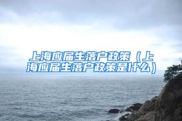 上海应届生落户政策（上海应届生落户政策是什么）