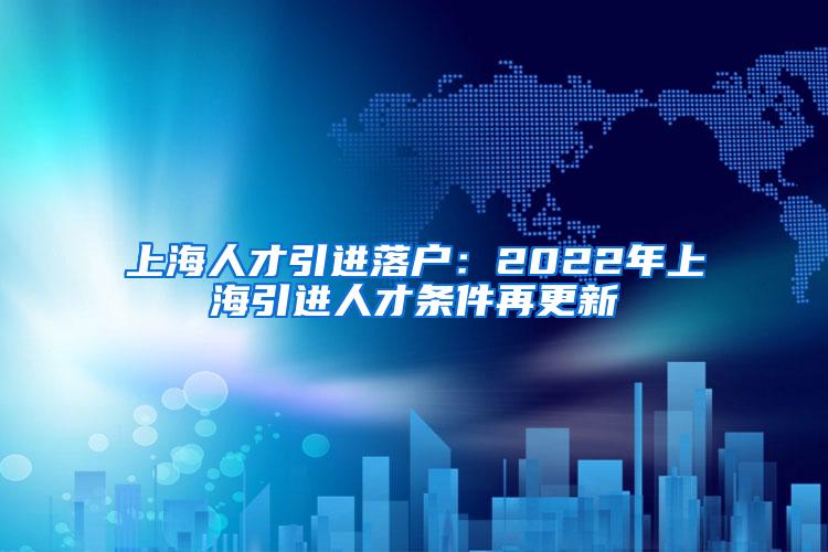 上海人才引进落户：2022年上海引进人才条件再更新