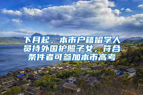 下月起，本市户籍留学人员持外国护照子女，符合条件者可参加本市高考