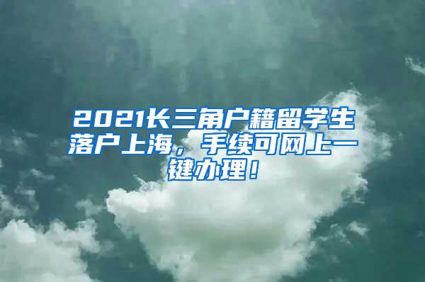 2021长三角户籍留学生落户上海，手续可网上一键办理！