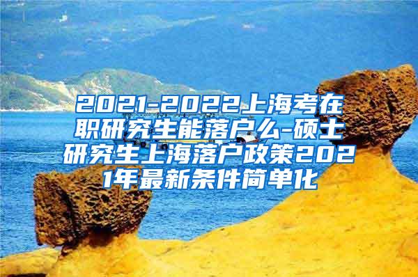 2021-2022上海考在职研究生能落户么-硕士研究生上海落户政策2021年最新条件简单化