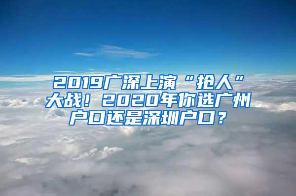 2019广深上演“抢人”大战！2020年你选广州户口还是深圳户口？