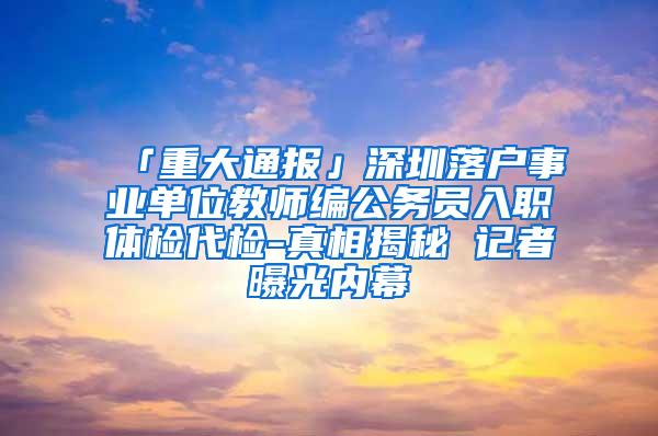 「重大通报」深圳落户事业单位教师编公务员入职体检代检-真相揭秘 记者曝光内幕