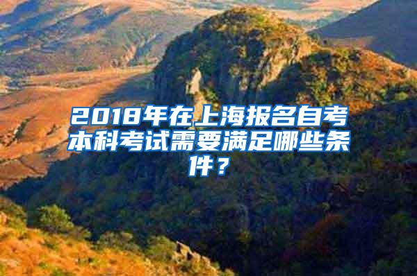 2018年在上海报名自考本科考试需要满足哪些条件？