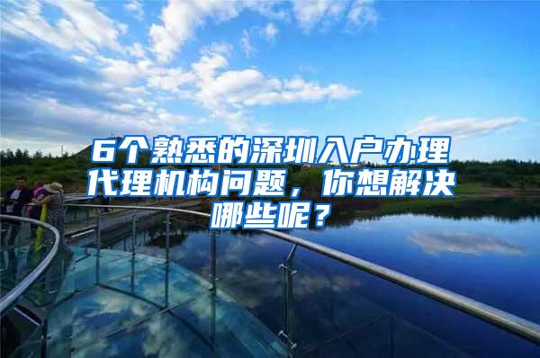 6个熟悉的深圳入户办理代理机构问题，你想解决哪些呢？