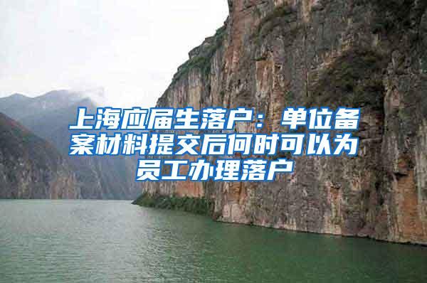 上海应届生落户：单位备案材料提交后何时可以为员工办理落户