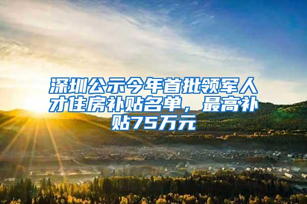深圳公示今年首批领军人才住房补贴名单，最高补贴75万元
