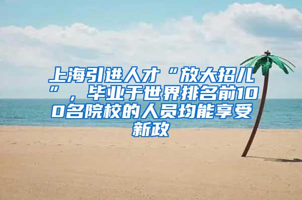 上海引进人才“放大招儿”，毕业于世界排名前100名院校的人员均能享受新政