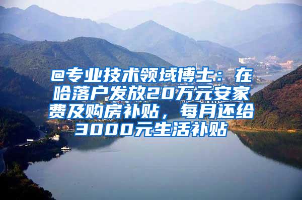 @专业技术领域博士：在哈落户发放20万元安家费及购房补贴，每月还给3000元生活补贴