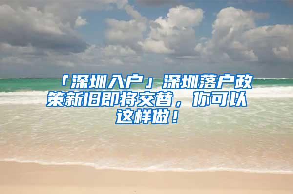 「深圳入户」深圳落户政策新旧即将交替，你可以这样做！