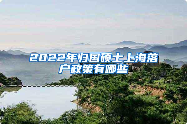 2022年归国硕士上海落户政策有哪些