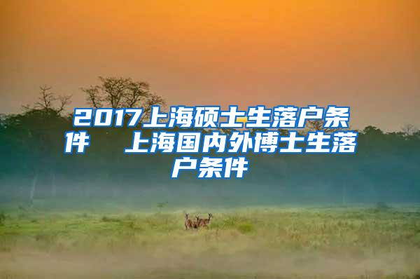 2017上海硕士生落户条件  上海国内外博士生落户条件