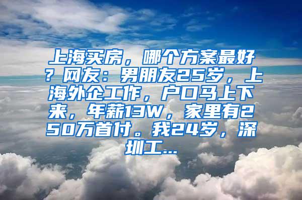 上海买房，哪个方案最好？网友：男朋友25岁，上海外企工作，户口马上下来，年薪13W，家里有250万首付。我24岁，深圳工...