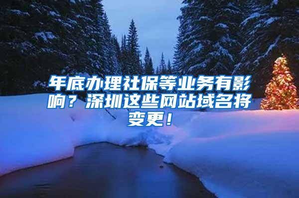 年底办理社保等业务有影响？深圳这些网站域名将变更！