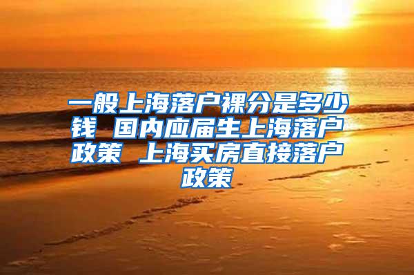一般上海落户裸分是多少钱 国内应届生上海落户政策 上海买房直接落户政策