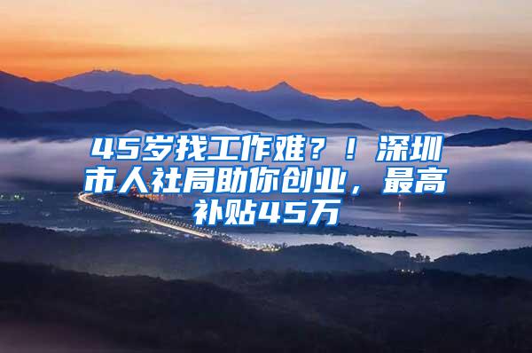 45岁找工作难？！深圳市人社局助你创业，最高补贴45万