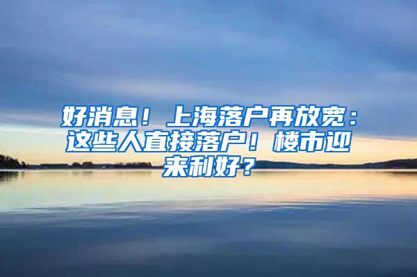 好消息！上海落户再放宽：这些人直接落户！楼市迎来利好？