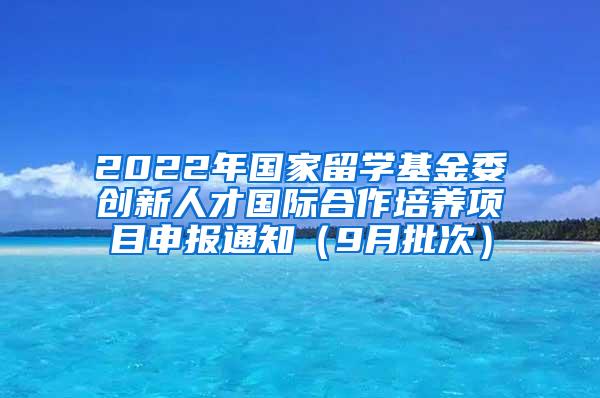 2022年国家留学基金委创新人才国际合作培养项目申报通知（9月批次）