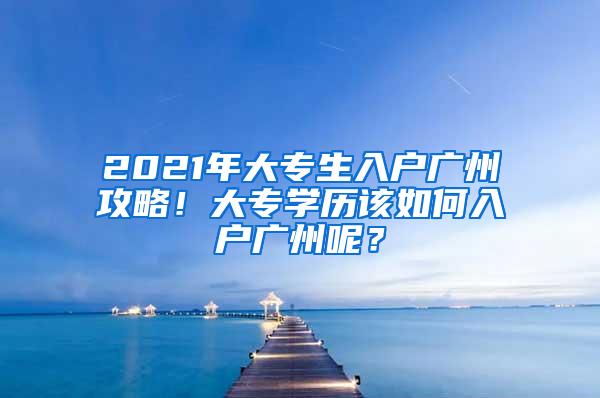 2021年大专生入户广州攻略！大专学历该如何入户广州呢？