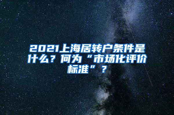 2021上海居转户条件是什么？何为“市场化评价标准”？