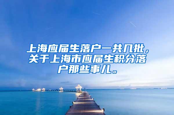 上海应届生落户一共几批，关于上海市应届生积分落户那些事儿。