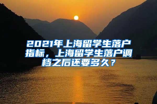 2021年上海留学生落户指标，上海留学生落户调档之后还要多久？