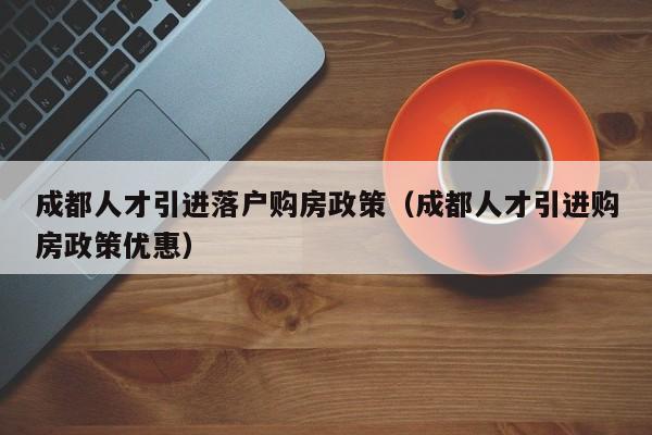 成都人才引进落户购房政策（成都人才引进购房政策优惠）