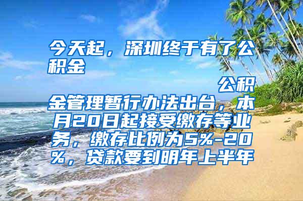 今天起，深圳终于有了公积金                            公积金管理暂行办法出台，本月20日起接受缴存等业务，缴存比例为5%-20%，贷款要到明年上半年