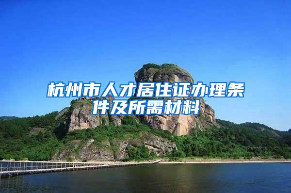 杭州市人才居住证办理条件及所需材料