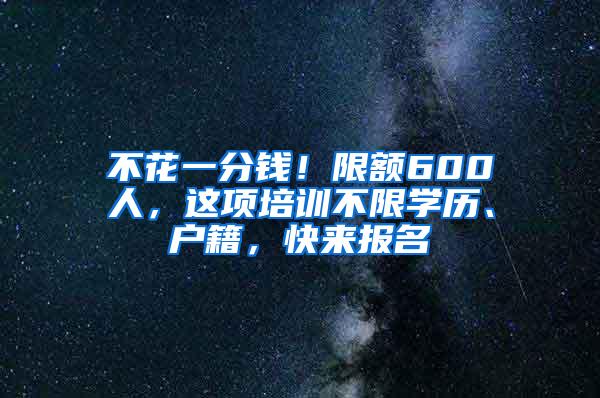 不花一分钱！限额600人，这项培训不限学历、户籍，快来报名