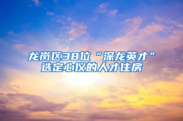 龙岗区38位“深龙英才”选定心仪的人才住房