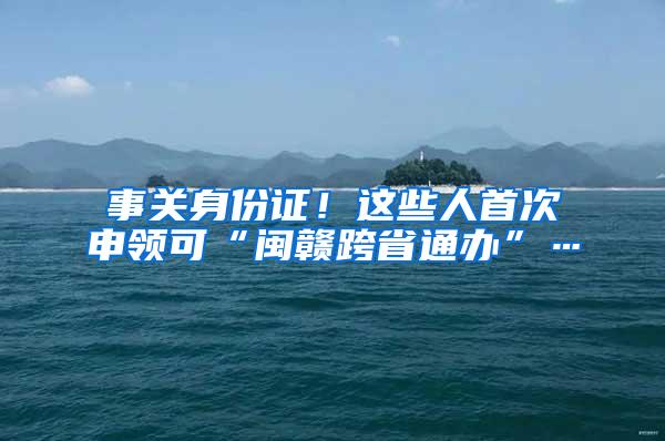 事关身份证！这些人首次申领可“闽赣跨省通办”…