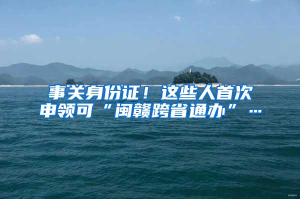 事关身份证！这些人首次申领可“闽赣跨省通办”…