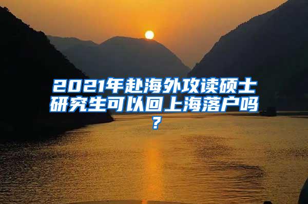 2021年赴海外攻读硕士研究生可以回上海落户吗？