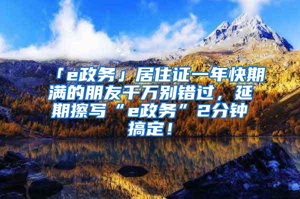 「e政务」居住证一年快期满的朋友千万别错过，延期擦写“e政务”2分钟搞定！