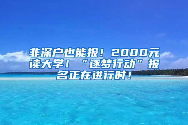 非深户也能报！2000元读大学！“逐梦行动”报名正在进行时！