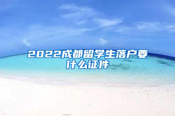 2022成都留学生落户要什么证件