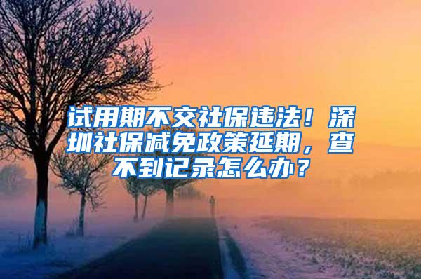 试用期不交社保违法！深圳社保减免政策延期，查不到记录怎么办？