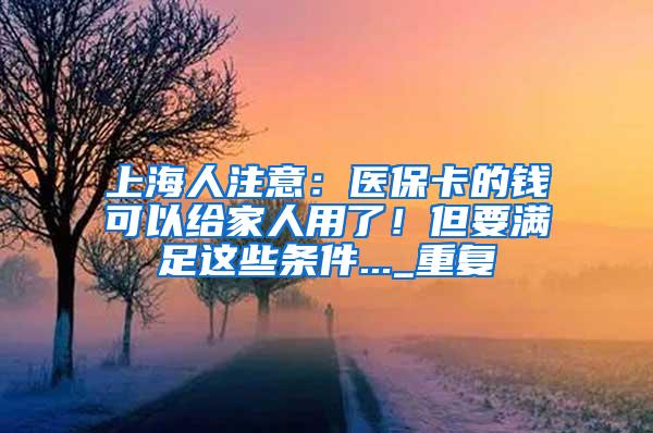 上海人注意：医保卡的钱可以给家人用了！但要满足这些条件..._重复