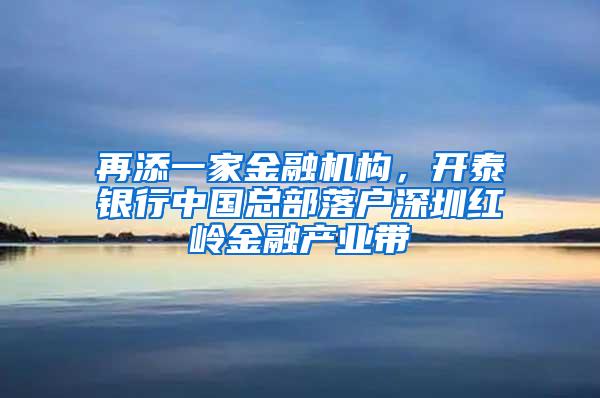 再添一家金融机构，开泰银行中国总部落户深圳红岭金融产业带