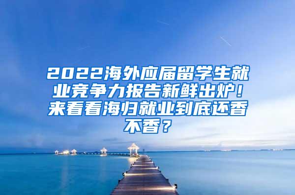 2022海外应届留学生就业竞争力报告新鲜出炉！来看看海归就业到底还香不香？