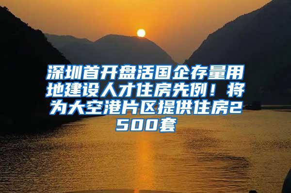 深圳首开盘活国企存量用地建设人才住房先例！将为大空港片区提供住房2500套