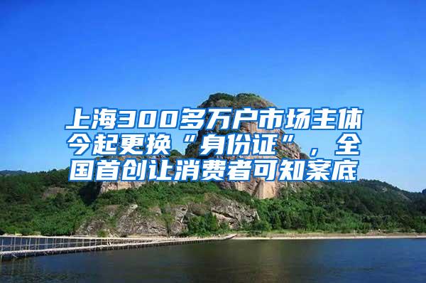 上海300多万户市场主体今起更换“身份证”，全国首创让消费者可知案底