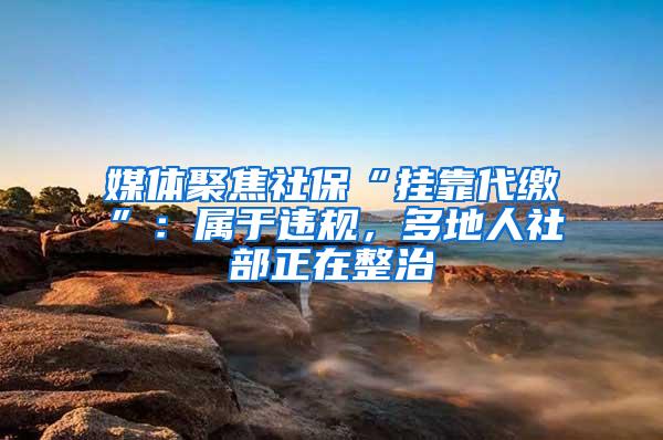 媒体聚焦社保“挂靠代缴”：属于违规，多地人社部正在整治