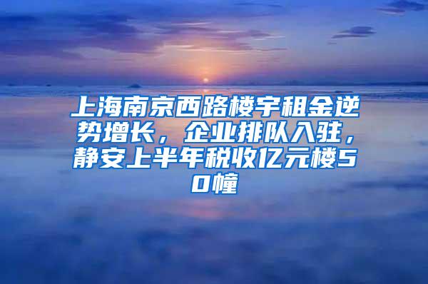 上海南京西路楼宇租金逆势增长，企业排队入驻，静安上半年税收亿元楼50幢