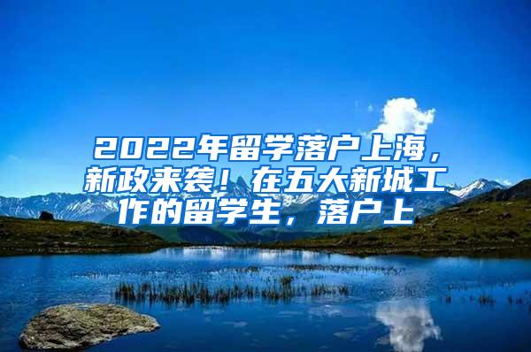 2022年留学落户上海，新政来袭！在五大新城工作的留学生，落户上