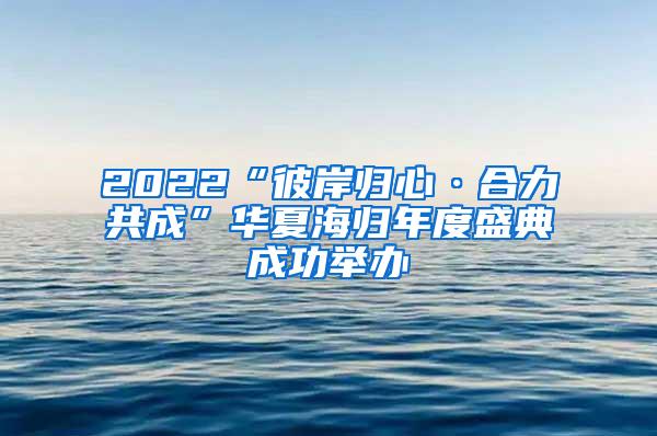 2022“彼岸归心·合力共成”华夏海归年度盛典成功举办