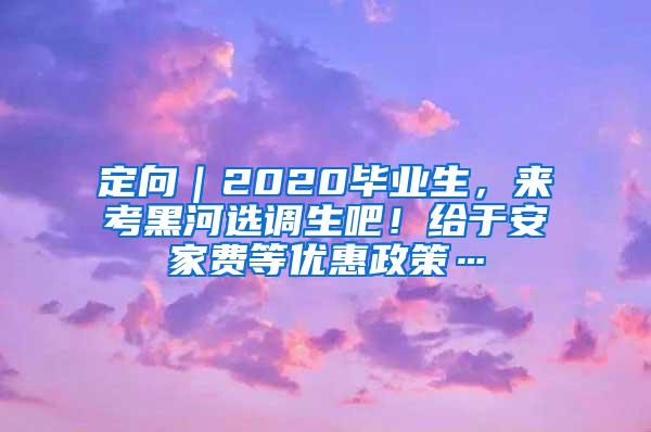 定向｜2020毕业生，来考黑河选调生吧！给于安家费等优惠政策…