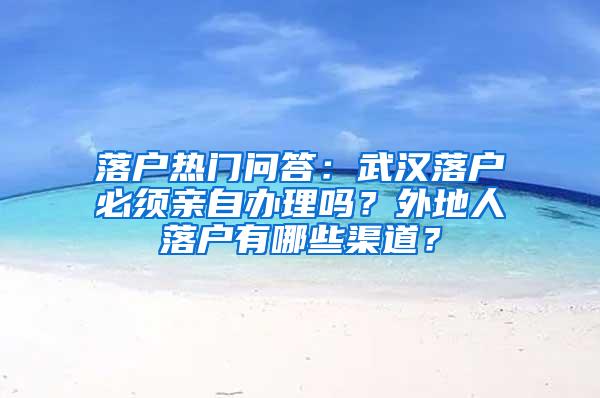 落户热门问答：武汉落户必须亲自办理吗？外地人落户有哪些渠道？